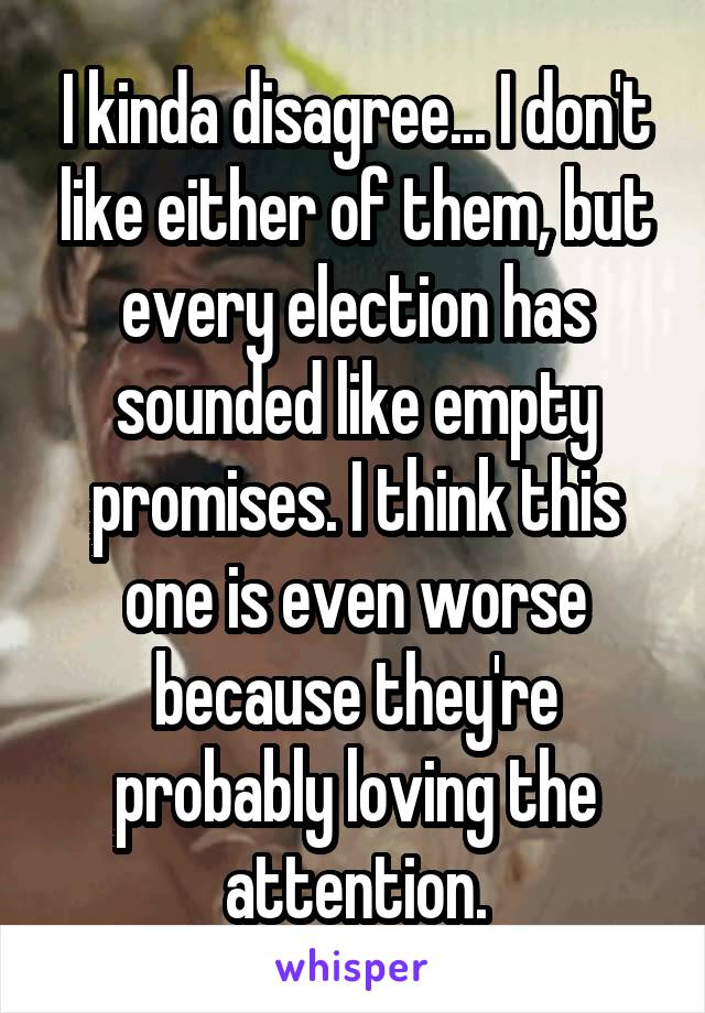 I kinda disagree... I don't like either of them, but every election has sounded like empty promises. I think this one is even worse because they're probably loving the attention.