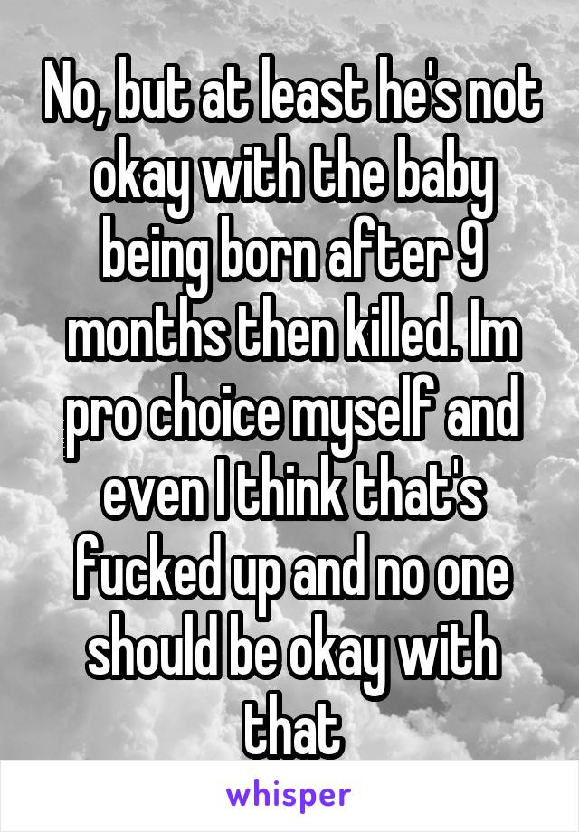 No, but at least he's not okay with the baby being born after 9 months then killed. Im pro choice myself and even I think that's fucked up and no one should be okay with that