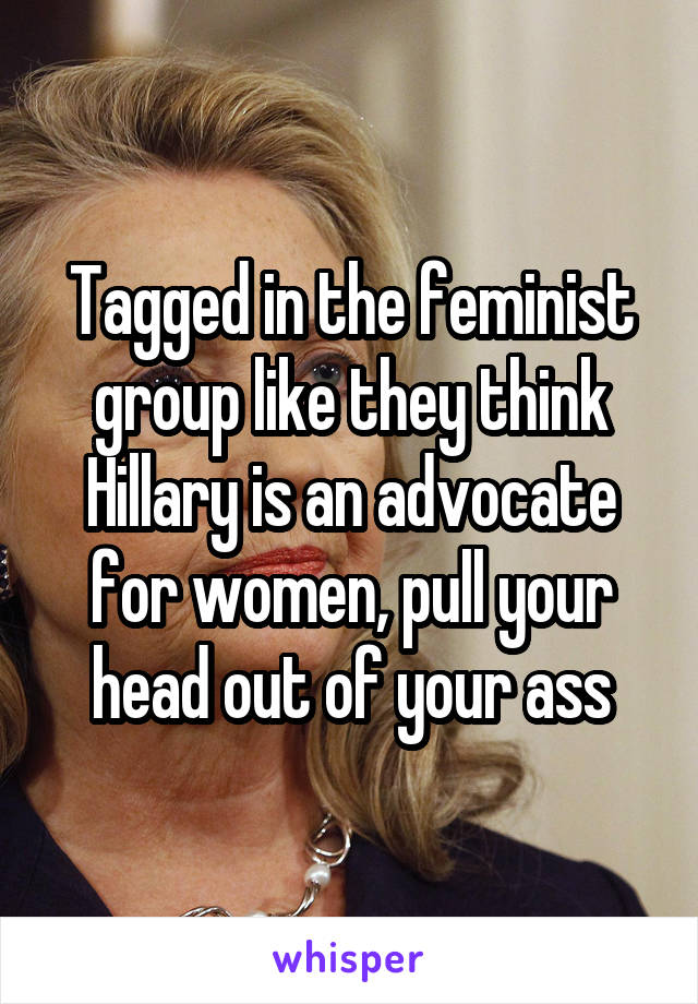 Tagged in the feminist group like they think Hillary is an advocate for women, pull your head out of your ass