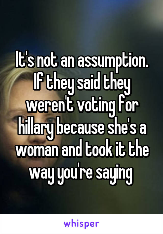 It's not an assumption. If they said they weren't voting for hillary because she's a woman and took it the way you're saying 