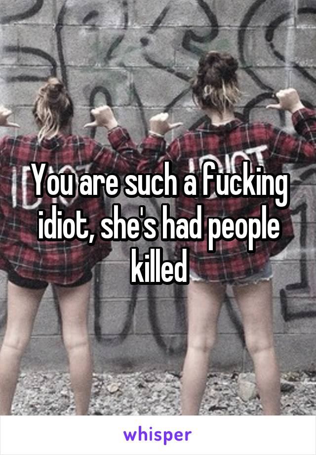 You are such a fucking idiot, she's had people killed