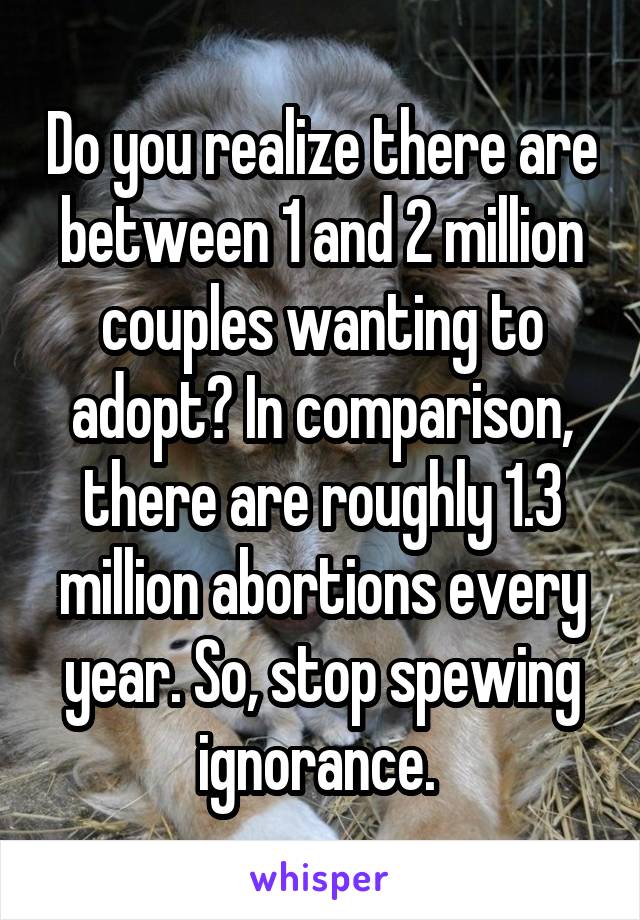 Do you realize there are between 1 and 2 million couples wanting to adopt? In comparison, there are roughly 1.3 million abortions every year. So, stop spewing ignorance. 