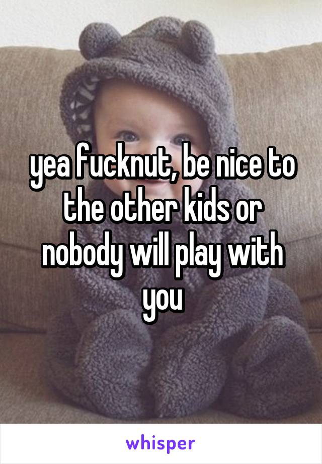 yea fucknut, be nice to the other kids or nobody will play with you