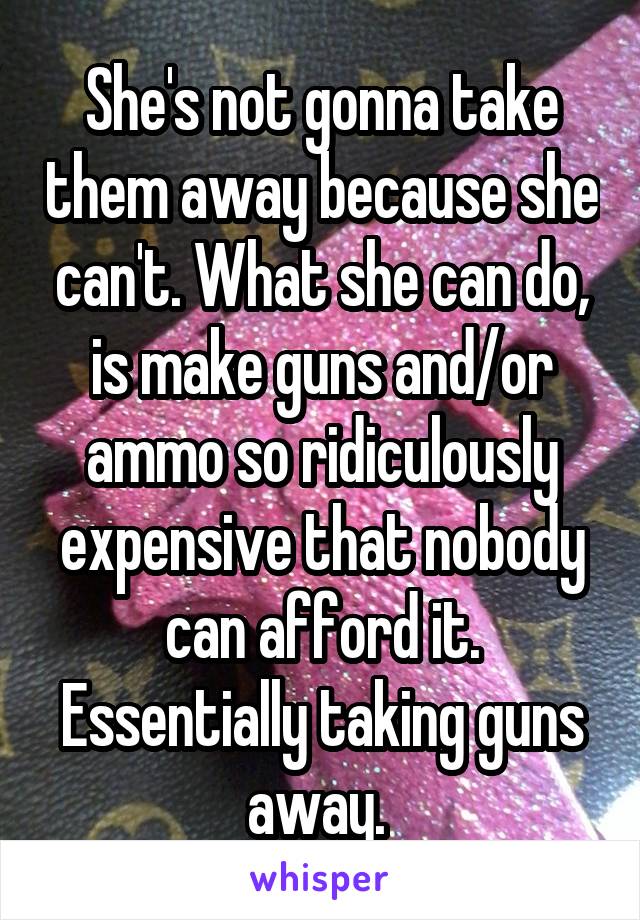 She's not gonna take them away because she can't. What she can do, is make guns and/or ammo so ridiculously expensive that nobody can afford it. Essentially taking guns away. 