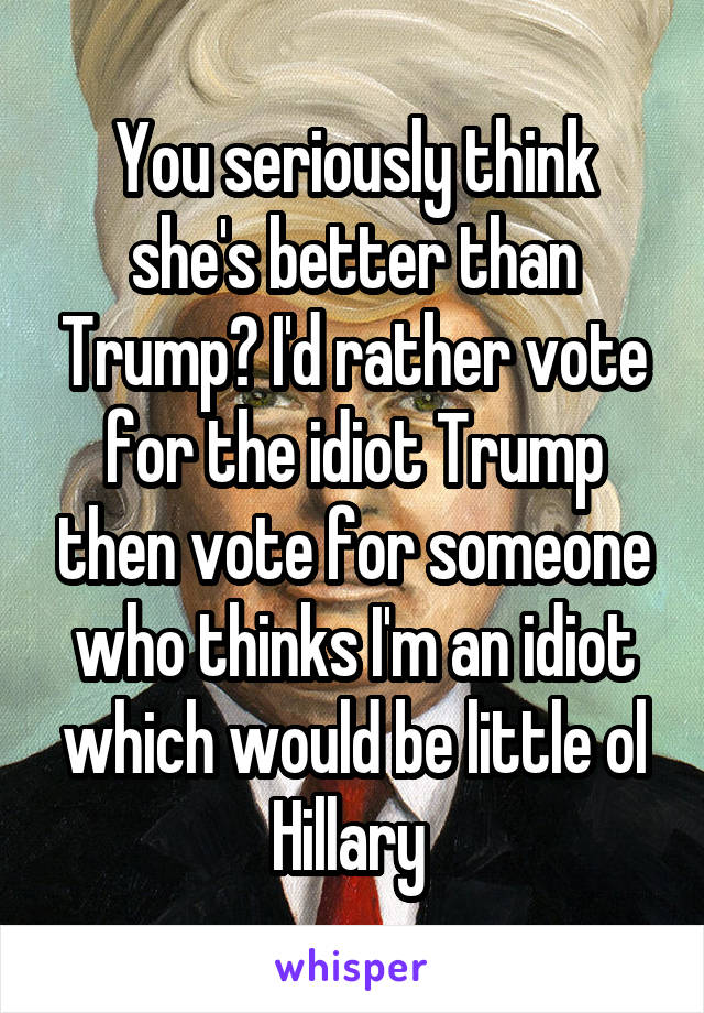 You seriously think she's better than Trump? I'd rather vote for the idiot Trump then vote for someone who thinks I'm an idiot which would be little ol Hillary 