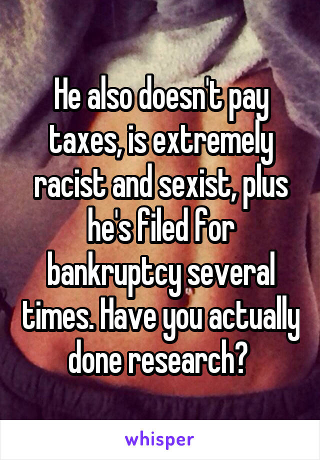 He also doesn't pay taxes, is extremely racist and sexist, plus he's filed for bankruptcy several times. Have you actually done research? 