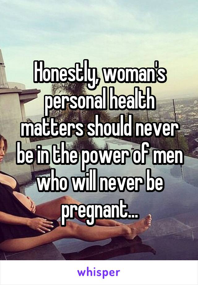 Honestly, woman's personal health matters should never be in the power of men who will never be pregnant...