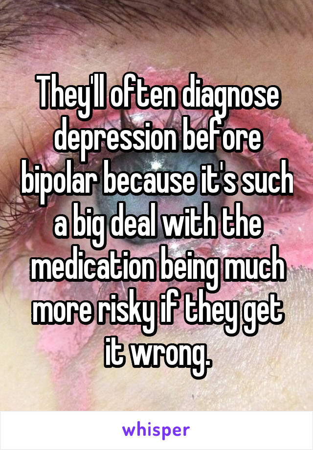 They'll often diagnose depression before bipolar because it's such a big deal with the medication being much more risky if they get it wrong.