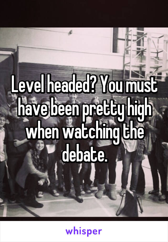 Level headed? You must have been pretty high when watching the debate.