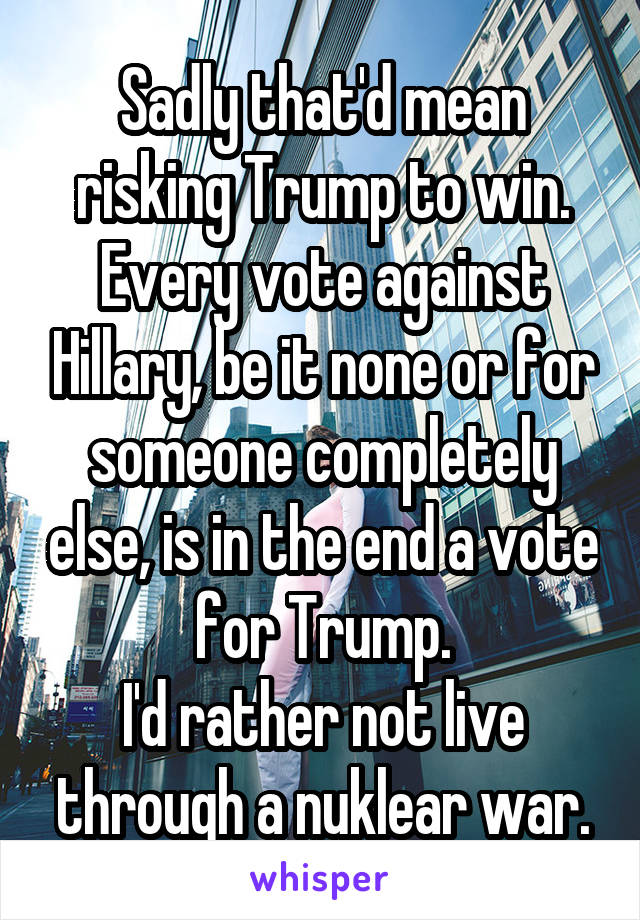 Sadly that'd mean risking Trump to win. Every vote against Hillary, be it none or for someone completely else, is in the end a vote for Trump.
I'd rather not live through a nuklear war.