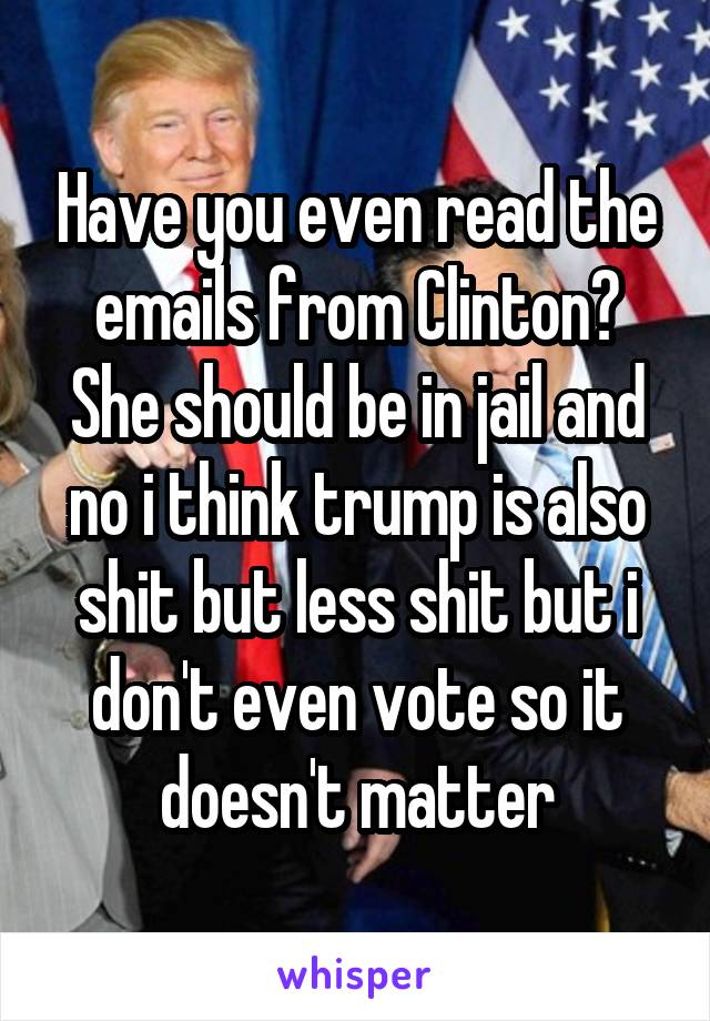 Have you even read the emails from Clinton? She should be in jail and no i think trump is also shit but less shit but i don't even vote so it doesn't matter