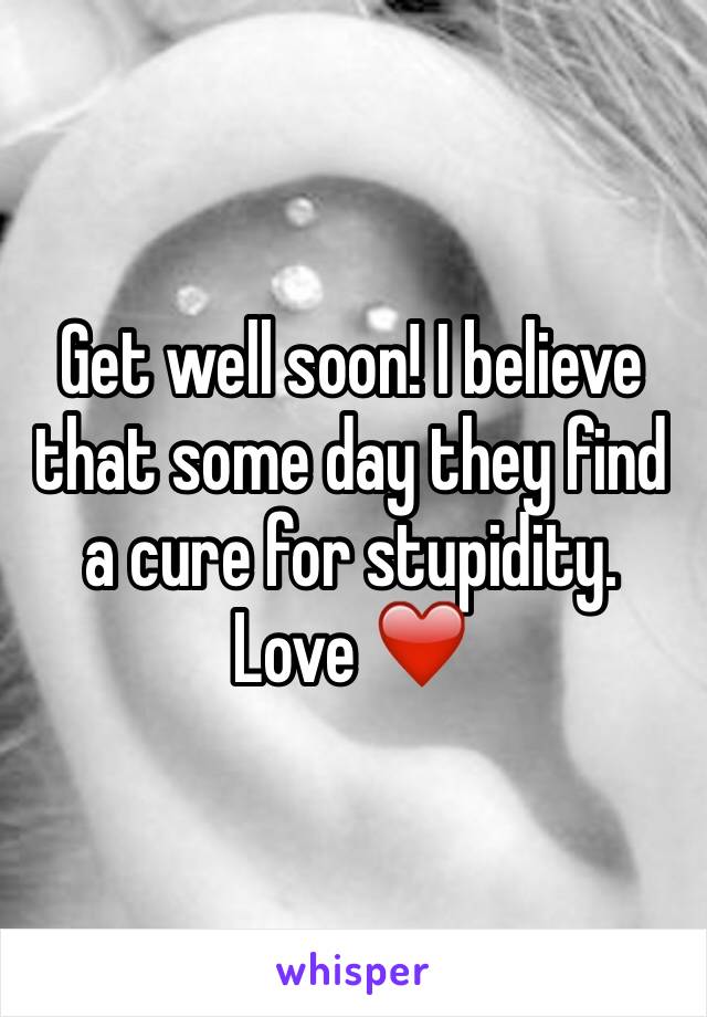 Get well soon! I believe that some day they find a cure for stupidity. Love ❤️