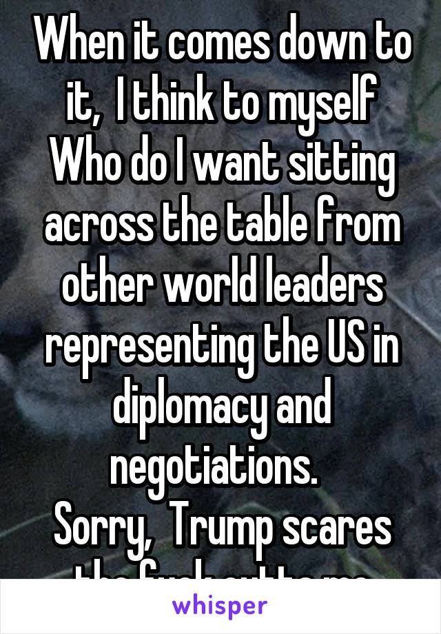 When it comes down to it,  I think to myself
Who do I want sitting across the table from other world leaders representing the US in diplomacy and negotiations.  
Sorry,  Trump scares the fuck outta me