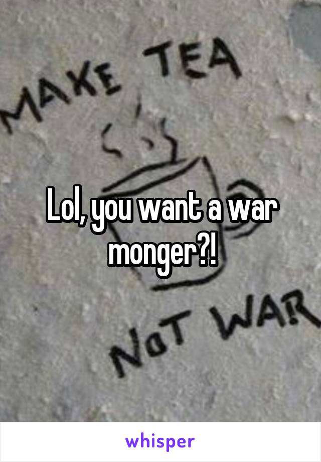 Lol, you want a war monger?!