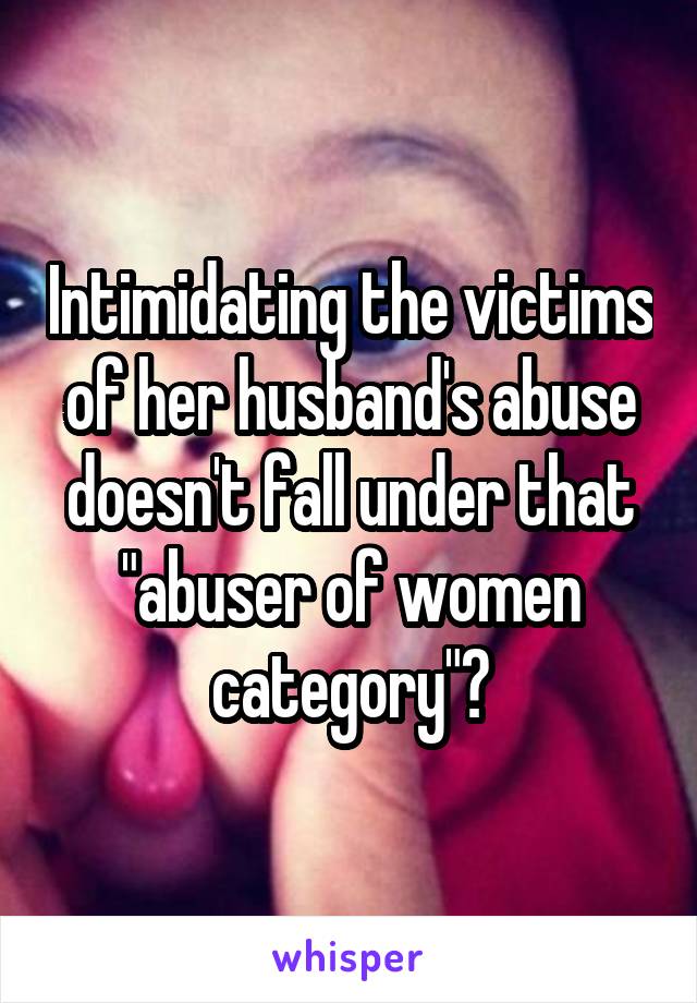 Intimidating the victims of her husband's abuse doesn't fall under that "abuser of women category"?