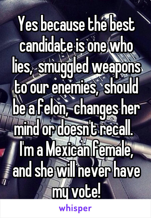 Yes because the best candidate is one who lies,  smuggled weapons to our enemies,  should be a felon,  changes her mind or doesn't recall.   I'm a Mexican female, and she will never have my vote!