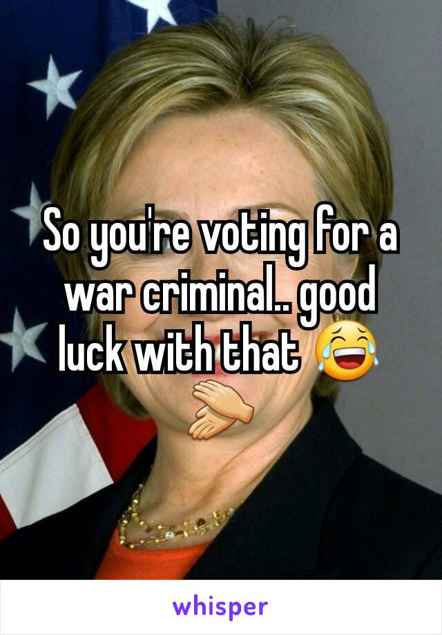 So you're voting for a war criminal.. good luck with that 😂 👏