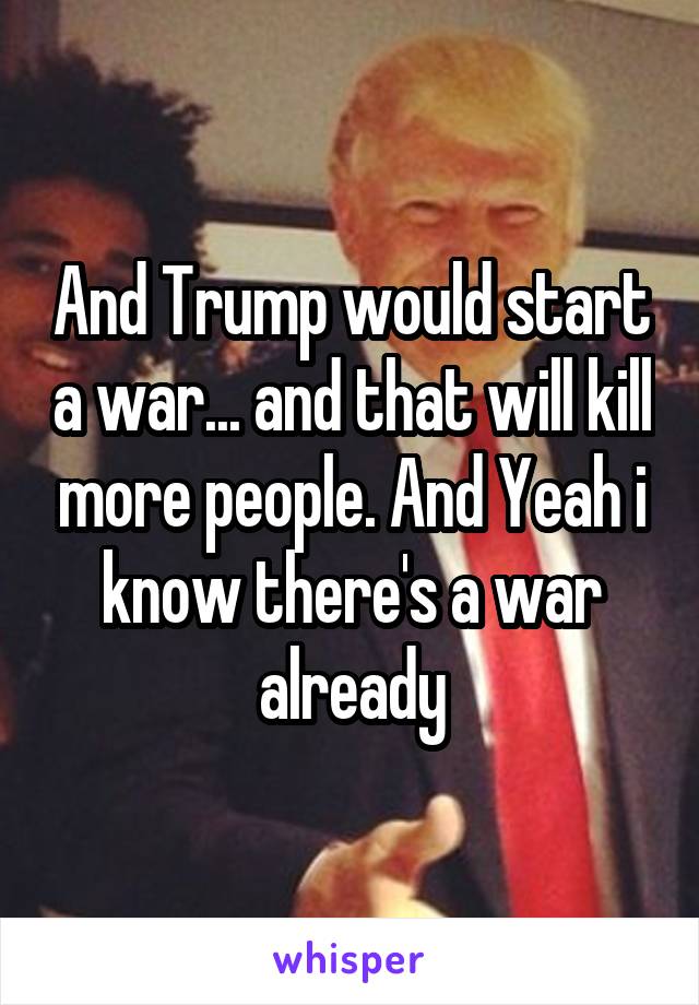 And Trump would start a war... and that will kill more people. And Yeah i know there's a war already