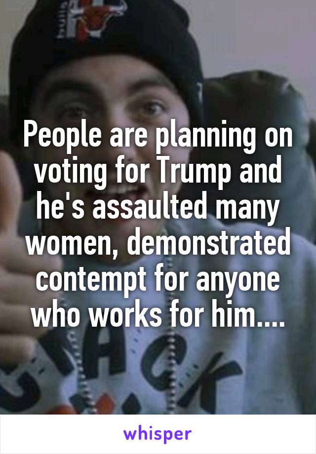 People are planning on voting for Trump and he's assaulted many women, demonstrated contempt for anyone who works for him....