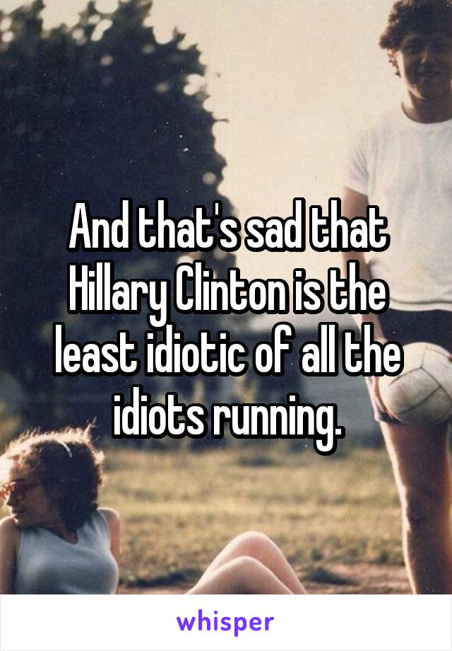 And that's sad that Hillary Clinton is the least idiotic of all the idiots running.