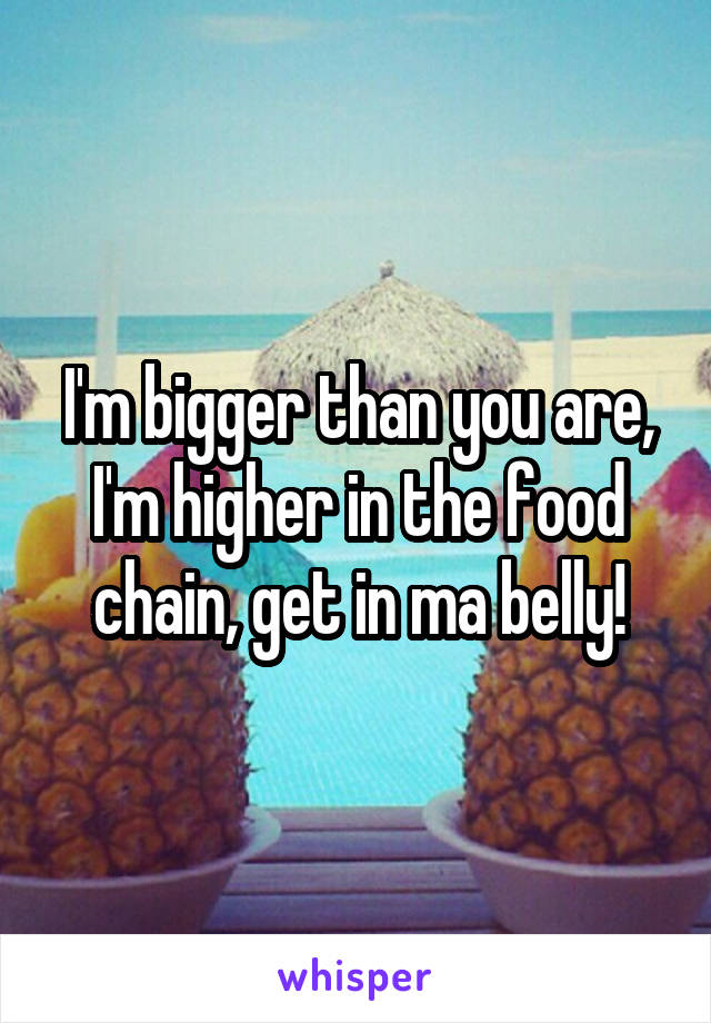 I'm bigger than you are, I'm higher in the food chain, get in ma belly!