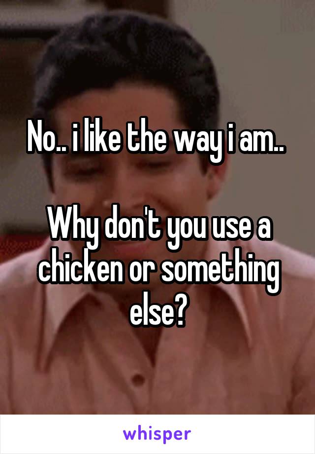 No.. i like the way i am.. 

Why don't you use a chicken or something else?