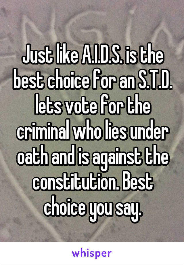 Just like A.I.D.S. is the best choice for an S.T.D. lets vote for the criminal who lies under oath and is against the constitution. Best choice you say.