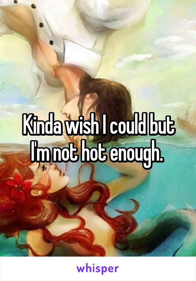 Kinda wish I could but I'm not hot enough. 