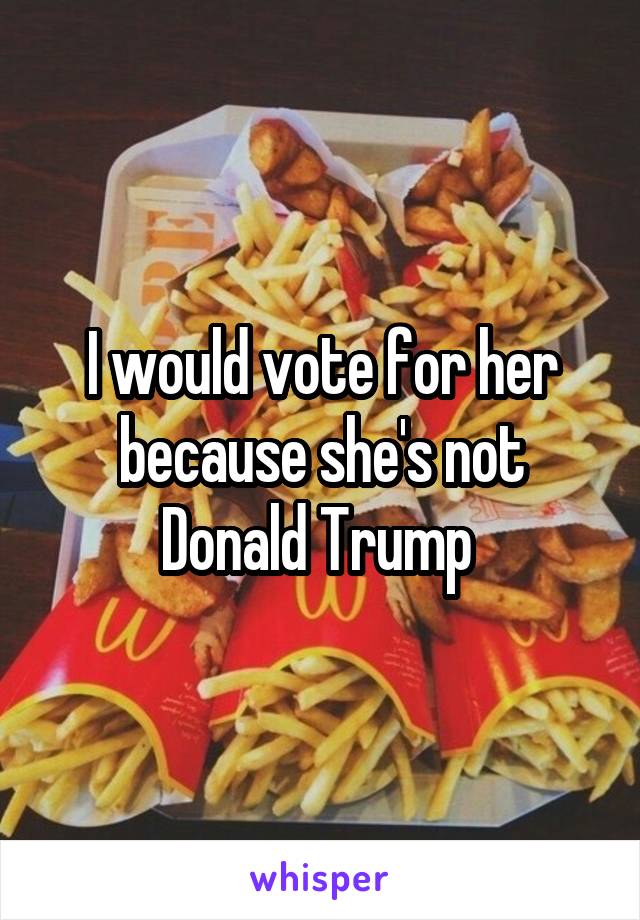 I would vote for her because she's not Donald Trump 