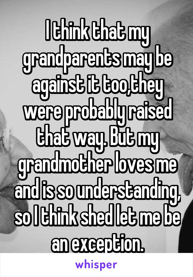 I think that my grandparents may be against it too,they were probably raised that way. But my grandmother loves me and is so understanding, so I think shed let me be an exception.