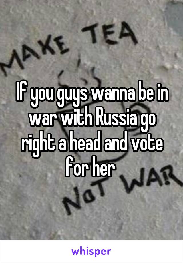 If you guys wanna be in war with Russia go right a head and vote for her 