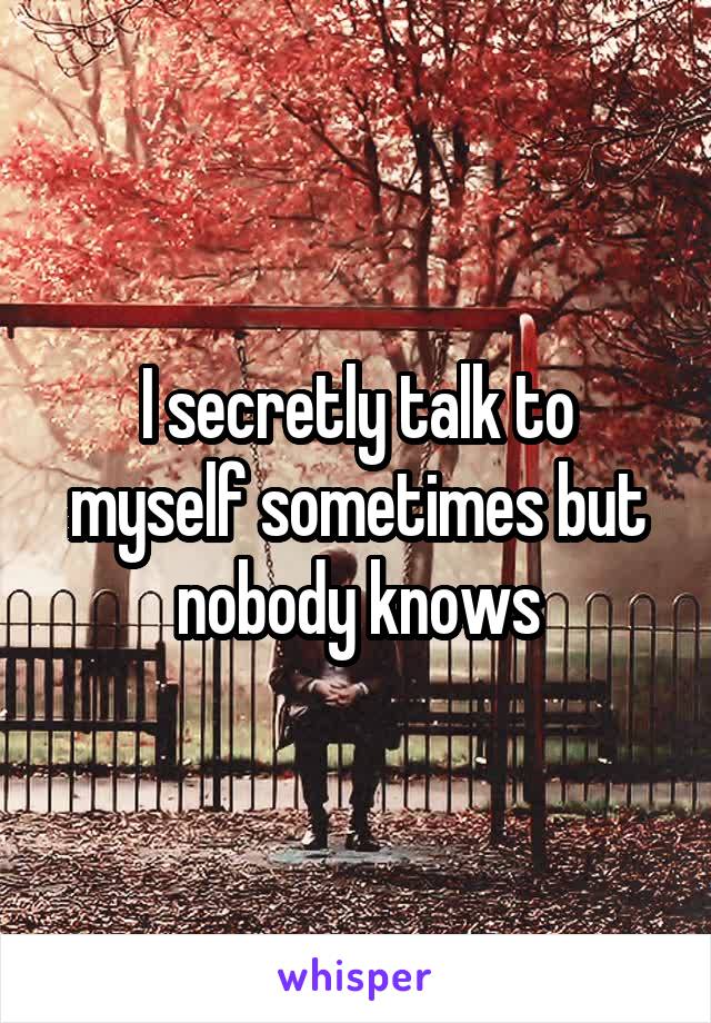 I secretly talk to myself sometimes but nobody knows