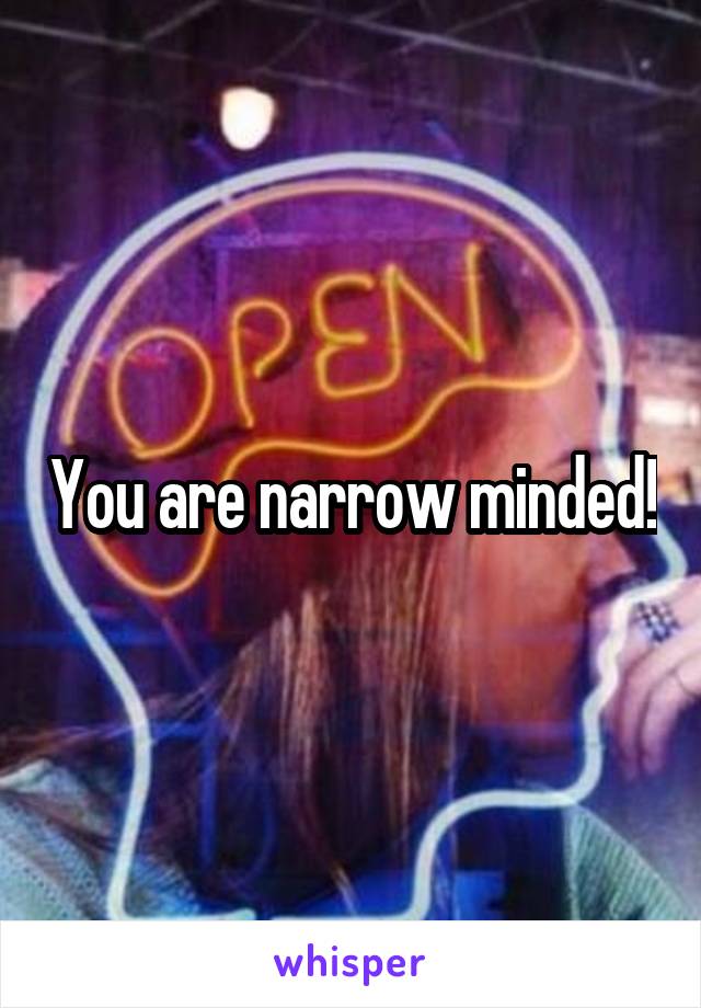 You are narrow minded!