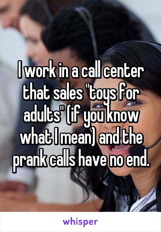 I work in a call center that sales "toys for adults" (if you know what I mean) and the prank calls have no end.