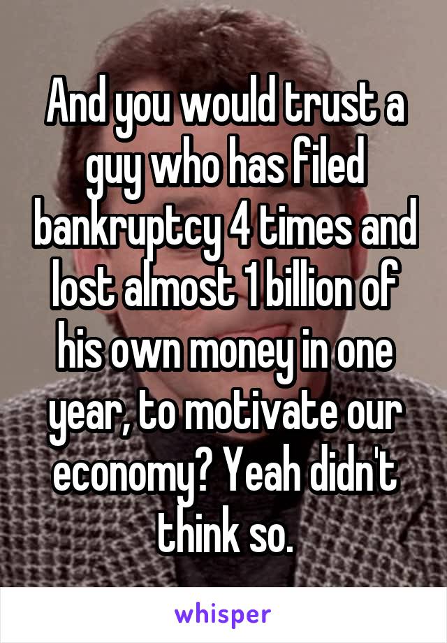 And you would trust a guy who has filed bankruptcy 4 times and lost almost 1 billion of his own money in one year, to motivate our economy? Yeah didn't think so.