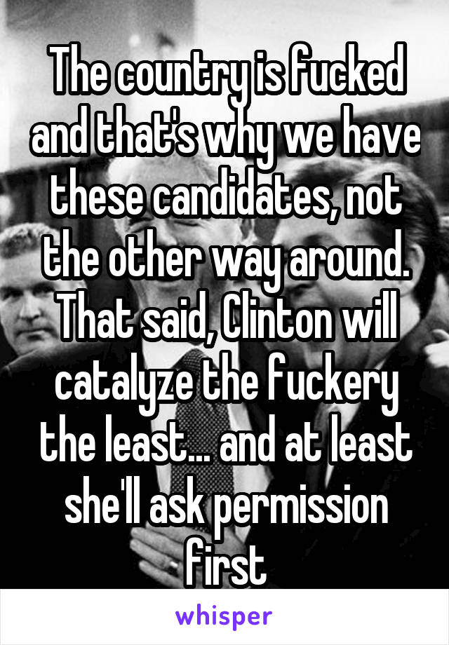 The country is fucked and that's why we have these candidates, not the other way around.
That said, Clinton will catalyze the fuckery the least... and at least she'll ask permission first