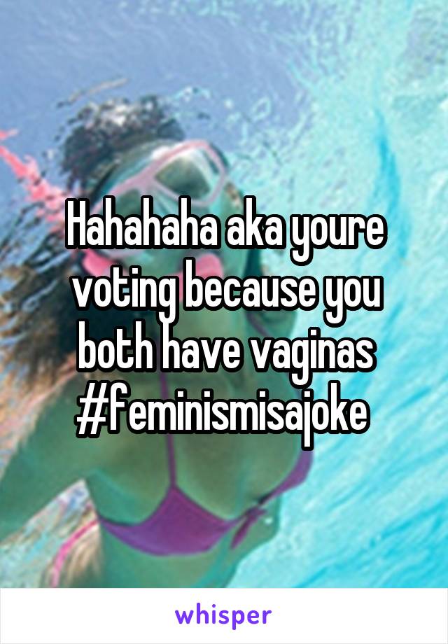 Hahahaha aka youre voting because you both have vaginas #feminismisajoke 