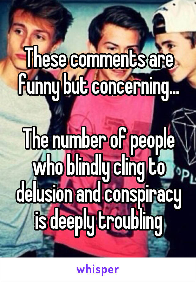 These comments are funny but concerning...

The number of people who blindly cling to delusion and conspiracy is deeply troubling