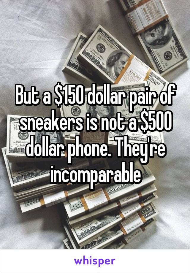 But a $150 dollar pair of sneakers is not a $500 dollar phone. They're incomparable