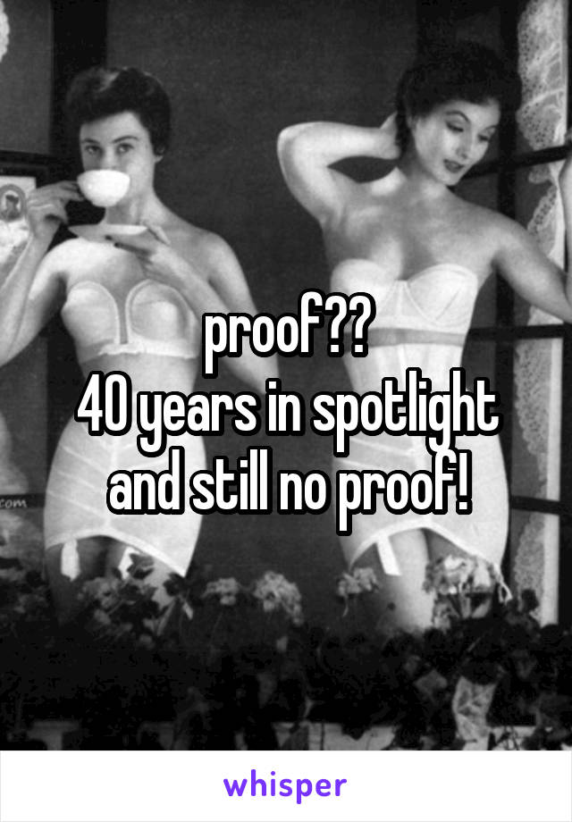 proof??
40 years in spotlight
and still no proof!