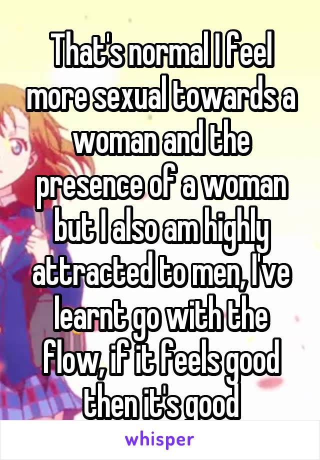 That's normal I feel more sexual towards a woman and the presence of a woman but I also am highly attracted to men, I've learnt go with the flow, if it feels good then it's good