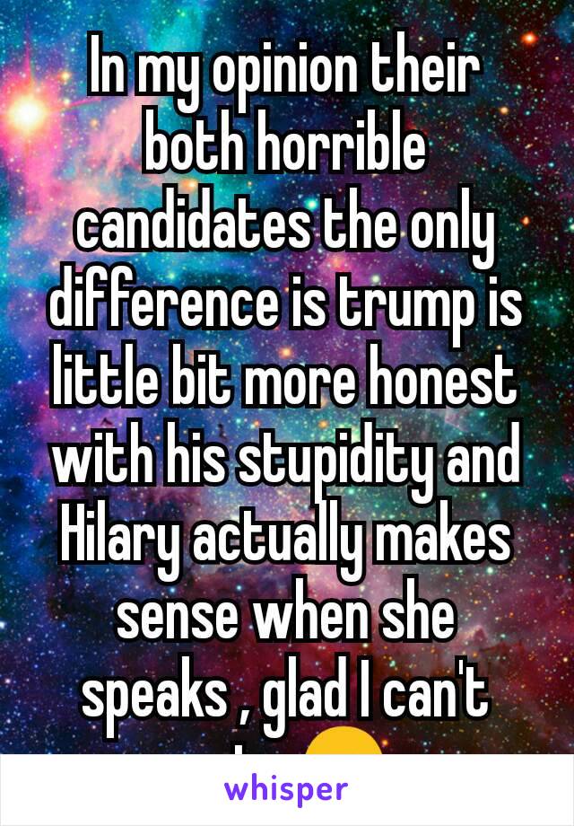 In my opinion their both horrible candidates the only difference is trump is little bit more honest with his stupidity and Hilary actually makes sense when she speaks , glad I can't vote 🤗