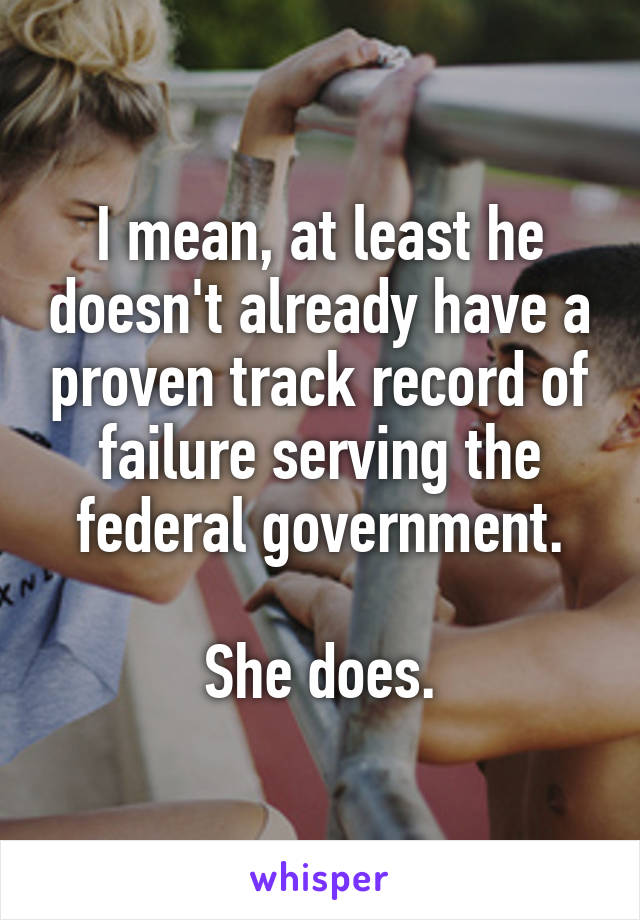 I mean, at least he doesn't already have a proven track record of failure serving the federal government.

She does.