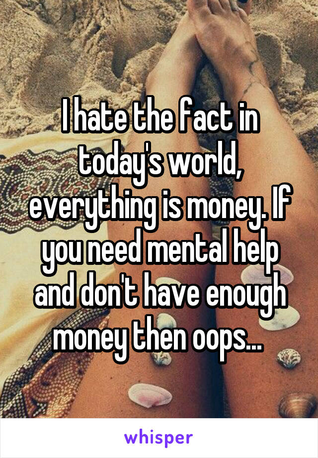 I hate the fact in today's world, everything is money. If you need mental help and don't have enough money then oops... 