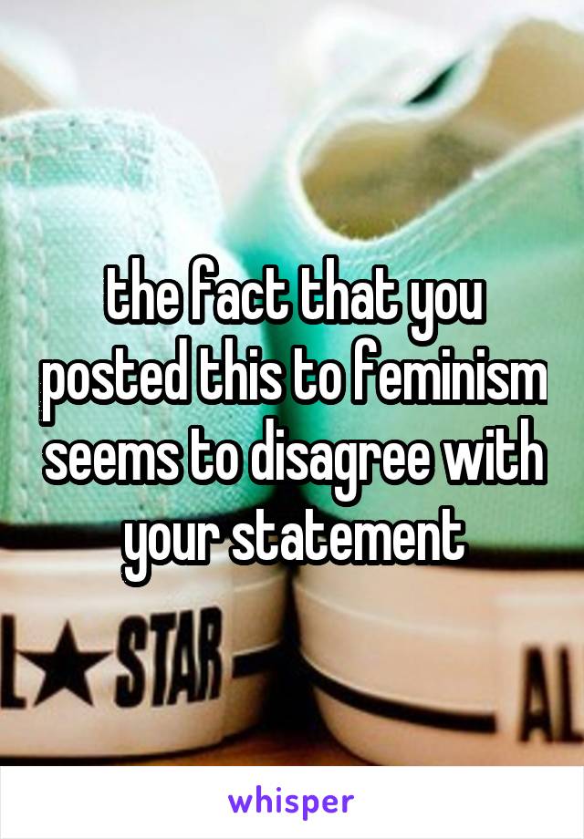 the fact that you posted this to feminism seems to disagree with your statement