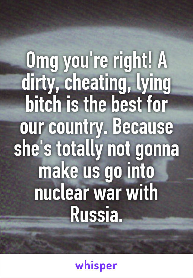 Omg you're right! A dirty, cheating, lying bitch is the best for our country. Because she's totally not gonna make us go into nuclear war with Russia.