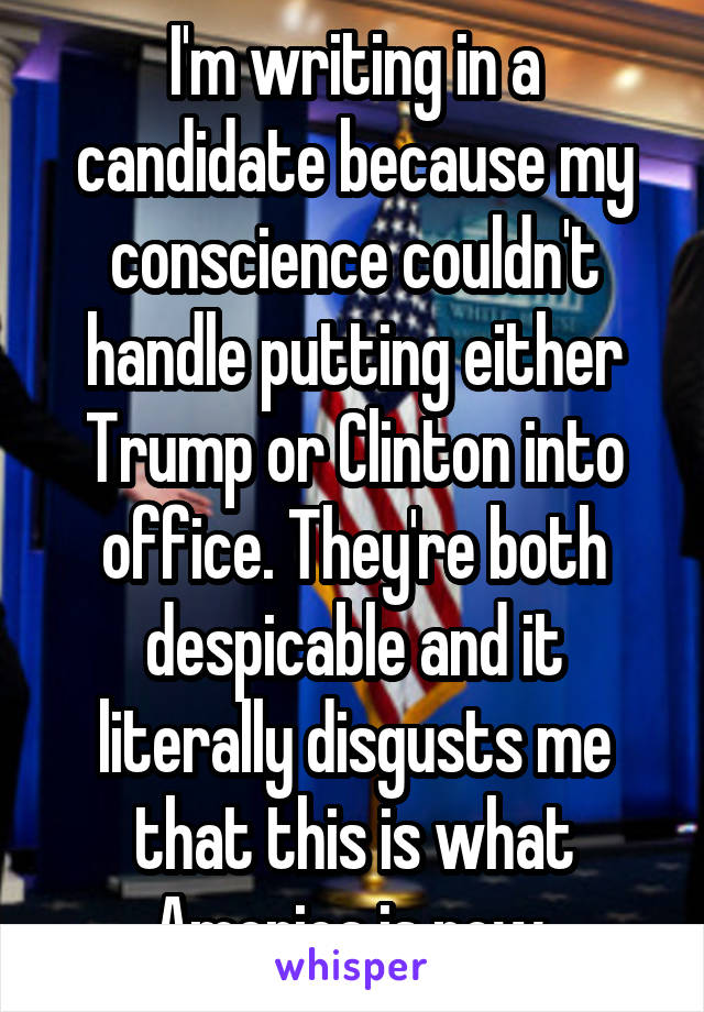 I'm writing in a candidate because my conscience couldn't handle putting either Trump or Clinton into office. They're both despicable and it literally disgusts me that this is what America is now.