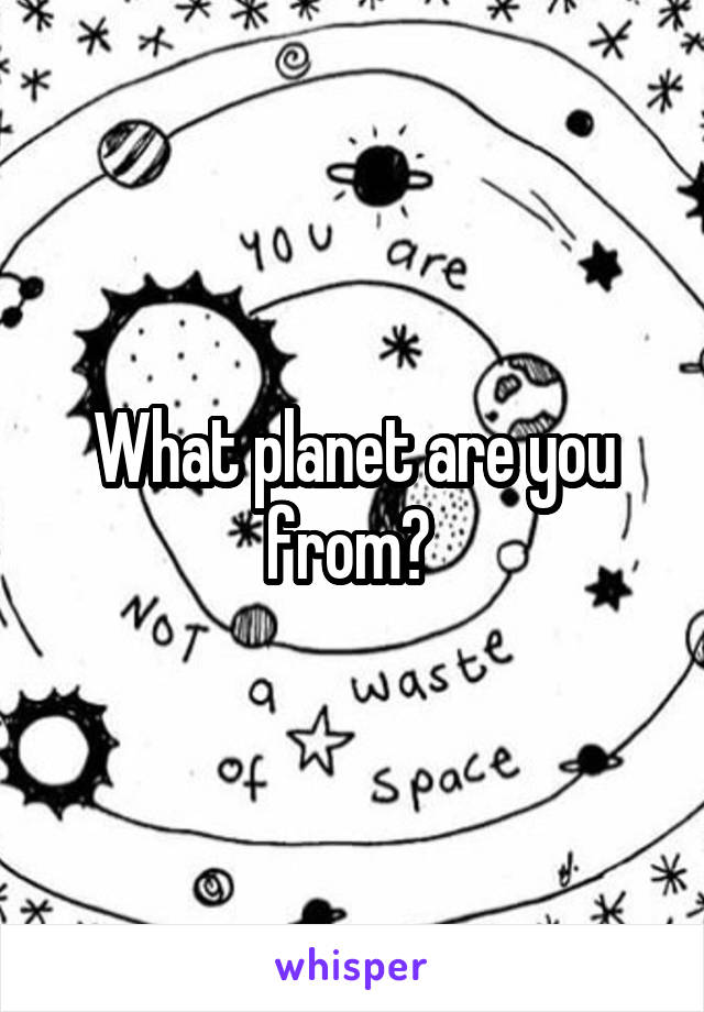 What planet are you from? 