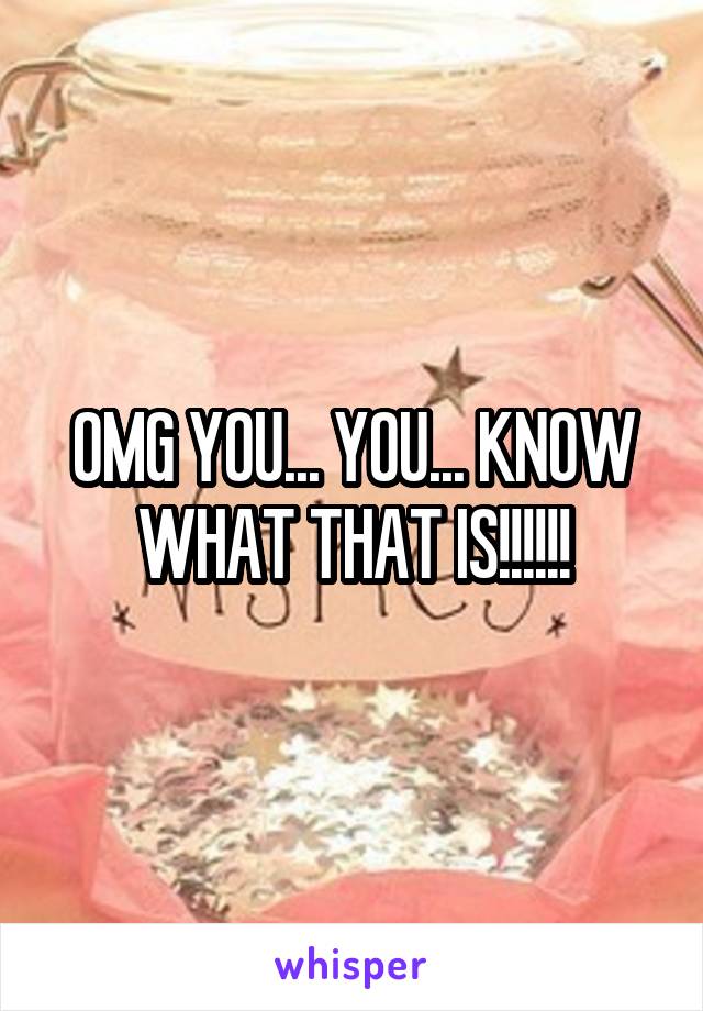 OMG YOU... YOU... KNOW WHAT THAT IS!!!!!!