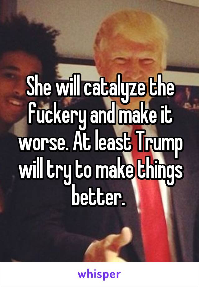 She will catalyze the fuckery and make it worse. At least Trump will try to make things better. 